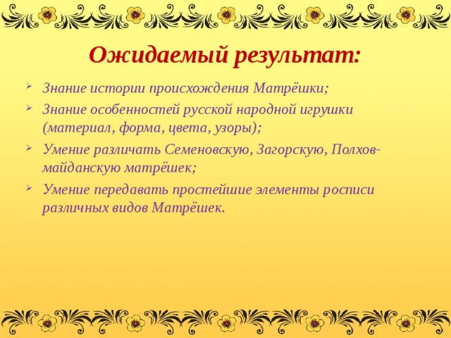 Ожидаемый результат: Знание истории происхождения Матрёшки; Знание особенностей русской народной игрушки (материал, форма, цвета, узоры); Умение различать Семеновскую, Загорскую, Полхов-майданскую матрёшек; Умение передавать простейшие элементы росписи различных видов Матрёшек.  