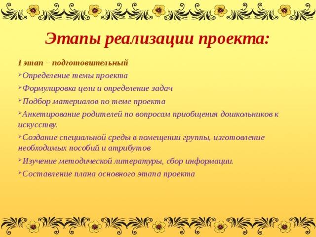 Этапы реализации проекта: I этап – подготовительный Определение темы проекта Формулировка цели и определение задач Подбор материалов по теме проекта Анкетирование родителей по вопросам приобщения дошкольников к искусству. Создание специальной среды в помещении группы, изготовление необходимых пособий и атрибутов Изучение методической литературы, сбор информации. Составление плана основного этапа проекта  