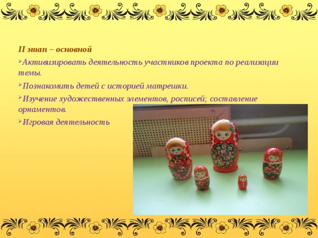 II этап – основной Активизировать деятельность участников проекта по реализации темы. Познакомить детей с историей матрешки. Изучение художественных элементов, росписей; составление орнаментов. Игровая деятельность  