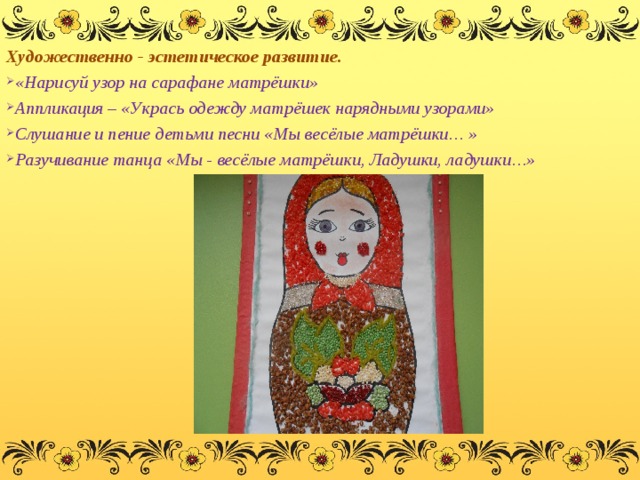 Художественно - эстетическое развитие. «Нарисуй узор на сарафане матрёшки» Аппликация – «Укрась одежду матрёшек нарядными узорами» Слушание и пение детьми песни «Мы весёлые матрёшки… » Разучивание танца «Мы - весёлые матрёшки, Ладушки, ладушки…»  