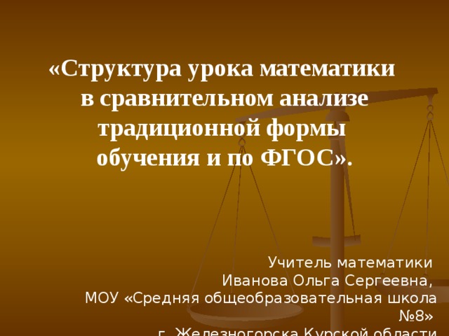 «Структура урока математики в сравнительном анализе традиционной формы обучения и по ФГОС». Учитель математики  Иванова Ольга Сергеевна,  МОУ «Средняя общеобразовательная школа №8»  г. Железногорска Курской области 