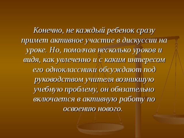 Конечно, не каждый ребенок сразу примет активное участие в дискуссии на уроке. Но, помолчав несколько уроков и видя, как увлеченно и с каким интересом его одноклассники обсуждают под руководством учителя возникшую учебную проблему, он обязательно включается в активную работу по освоению нового.  