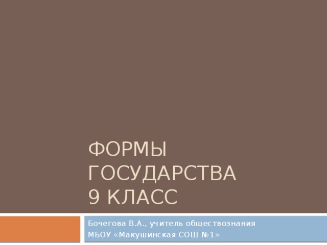 ФОРМЫ ГОСУДАРСТВА  9 класс Бочегова В.А., учитель обществознания МБОУ «Макушинская СОШ №1» 