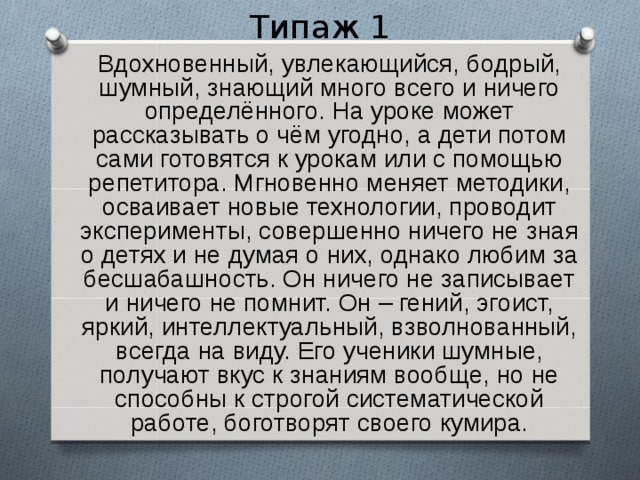 Типаж 1  Вдохновенный, увлекающийся, бодрый, шумный, знающий много всего и ничего определённого. На уроке может рассказывать о чём угодно, а дети потом сами готовятся к урокам или с помощью репетитора. Мгновенно меняет методики, осваивает новые технологии, проводит эксперименты, совершенно ничего не зная о детях и не думая о них, однако любим за бесшабашность. Он ничего не записывает и ничего не помнит. Он – гений, эгоист, яркий, интеллектуальный, взволнованный, всегда на виду. Его ученики шумные, получают вкус к знаниям вообще, но не способны к строгой систематической работе, боготворят своего кумира. 