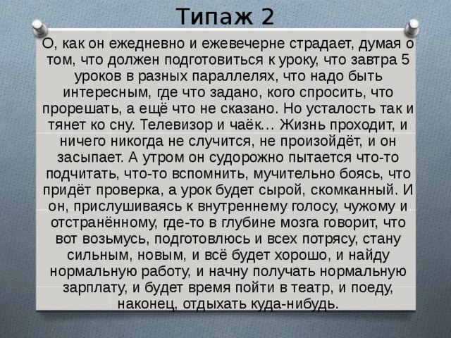 Типаж 2  О, как он ежедневно и ежевечерне страдает, думая о том, что должен подготовиться к уроку, что завтра 5 уроков в разных параллелях, что надо быть интересным, где что задано, кого спросить, что прорешать, а ещё что не сказано. Но усталость так и тянет ко сну. Телевизор и чаёк… Жизнь проходит, и ничего никогда не случится, не произойдёт, и он засыпает. А утром он судорожно пытается что-то подчитать, что-то вспомнить, мучительно боясь, что придёт проверка, а урок будет сырой, скомканный. И он, прислушиваясь к внутреннему голосу, чужому и отстранённому, где-то в глубине мозга говорит, что вот возьмусь, подготовлюсь и всех потрясу, стану сильным, новым, и всё будет хорошо, и найду нормальную работу, и начну получать нормальную зарплату, и будет время пойти в театр, и поеду, наконец, отдыхать куда-нибудь. 