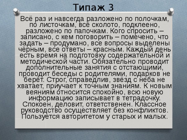 Типаж 3  Всё раз и навсегда разложено по полочкам, по листочкам, всё сколото, подклеено, разложено по папочкам. Кого спросить – записано, с кем поговорить – помечено, что задать – продумано, все вопросы выделены чёрным, все ответы – красным. Каждый день есть время на подготовку содержательной и методической части. Обязательно проводит дополнительные занятия с отстающими, проводит беседы с родителями, подарков не берёт. Строг, справедлив, звёзд с неба не хватает, приучает к точным знаниям. К новым веяниям относится спокойно, всю новую информацию записывает в тетрадочку. Спокоен, деловит, ответственен. Классное руководство осуществляет без конфликтов. Пользуется авторитетом у старых и малых. 