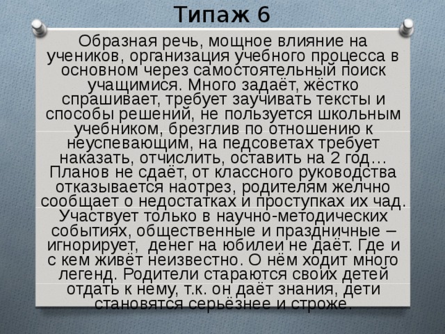 Типаж 6  Образная речь, мощное влияние на учеников, организация учебного процесса в основном через самостоятельный поиск учащимися. Много задаёт, жёстко спрашивает, требует заучивать тексты и способы решений, не пользуется школьным учебником, брезглив по отношению к неуспевающим, на педсоветах требует наказать, отчислить, оставить на 2 год… Планов не сдаёт, от классного руководства отказывается наотрез, родителям желчно сообщает о недостатках и проступках их чад. Участвует только в научно-методических событиях, общественные и праздничные – игнорирует, денег на юбилеи не даёт. Где и с кем живёт неизвестно. О нём ходит много легенд. Родители стараются своих детей отдать к нему, т.к. он даёт знания, дети становятся серьёзнее и строже. 
