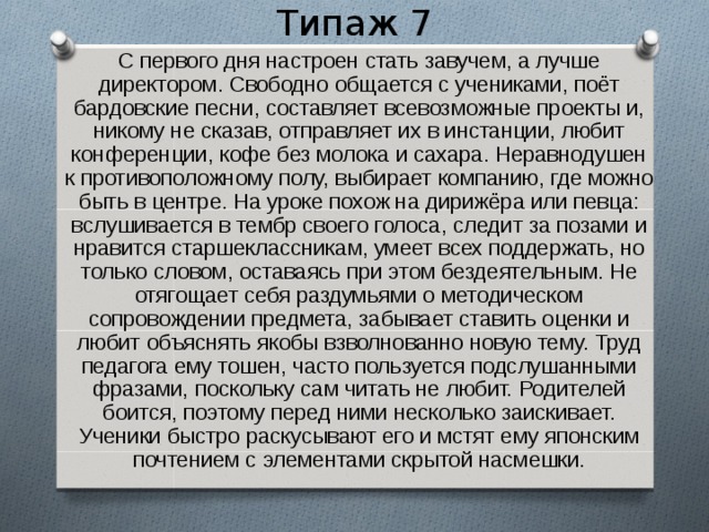 Типаж 7  С первого дня настроен стать завучем, а лучше директором. Свободно общается с учениками, поёт бардовские песни, составляет всевозможные проекты и, никому не сказав, отправляет их в инстанции, любит конференции, кофе без молока и сахара. Неравнодушен к противоположному полу, выбирает компанию, где можно быть в центре. На уроке похож на дирижёра или певца: вслушивается в тембр своего голоса, следит за позами и нравится старшеклассникам, умеет всех поддержать, но только словом, оставаясь при этом бездеятельным. Не отягощает себя раздумьями о методическом сопровождении предмета, забывает ставить оценки и любит объяснять якобы взволнованно новую тему. Труд педагога ему тошен, часто пользуется подслушанными фразами, поскольку сам читать не любит. Родителей боится, поэтому перед ними несколько заискивает. Ученики быстро раскусывают его и мстят ему японским почтением с элементами скрытой насмешки. 