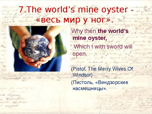 7.The world’s mine oyster -  «весь мир у ног».  Why then the world’s mine oyster,  Which I with sword will open.  ( Pistol, The Merry Wives Of Windsor)   (Пистоль, «Виндзорские насмешницы». 