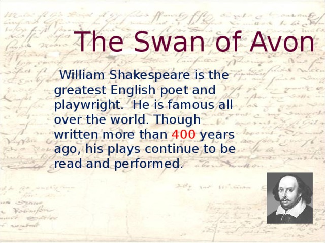 The Swan of Avon  William Shakespeare is the greatest English poet and playwright. He is famous all over the world. Though written more than 400 years ago, his plays continue to be read and performed.  