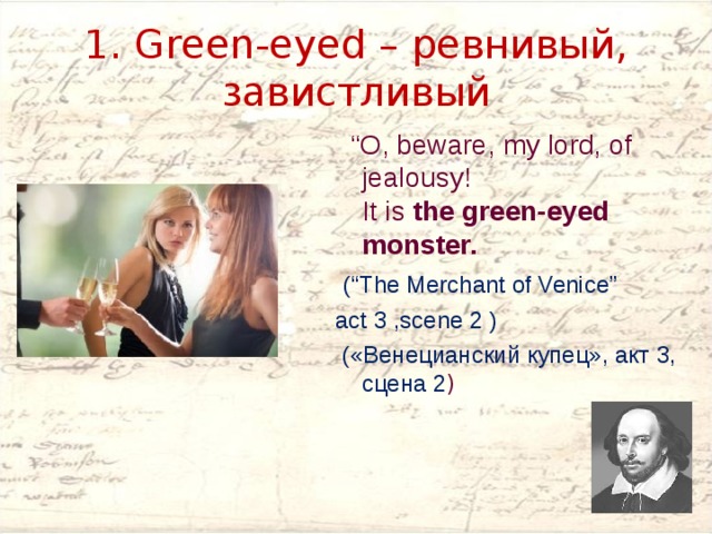 1. Green-eyed – ревнивый, завистливый “ O, beware, my lord, of jealousy!  It is  the green-eyed monster.  (“The Merchant of Venice” act 3 ,scene 2 )  («Венецианский купец», акт 3, сцена 2 ) 