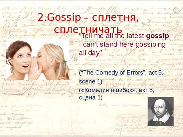      2.Gossip   – сплетня, сплетничать      “ Tell me all the latest gossip ! I can’t stand here gossiping all day”! (“The Comedy of Errors”, act 5, scene 1) («Комедия ошибок», акт 5, сцена 1) 