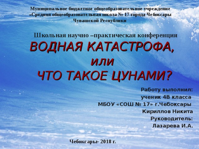 Муниципальное бюджетное общеобразовательное учреждение «Средняя общеобразовательная школа № 17 города Чебоксары Чувашской Республики Школьная научно –практическая конференция ВОДНАЯ КАТАСТРОФА,  или  ЧТО ТАКОЕ ЦУНАМИ? Работу выполнил: ученик 4В класса МБОУ «СОШ № 17» г.Чебоксары Кириллов Никита Руководитель: Лазарева И.А.   Чебоксары- 2018 г. 