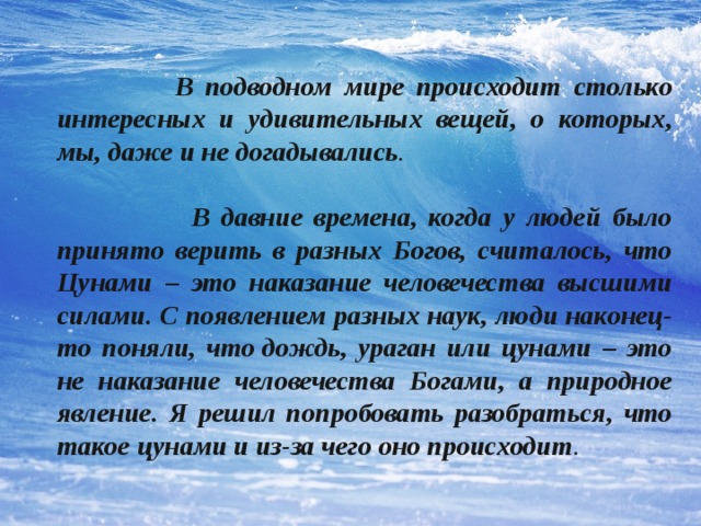  В подводном мире происходит столько интересных и удивительных вещей, о которых, мы, даже и не догадывались .   В давние времена, когда у людей было принято верить в разных Богов, считалось, что Цунами – это наказание человечества высшими силами. С появлением разных наук, люди наконец-то поняли, что дождь, ураган или цунами – это не наказание человечества Богами, а природное явление. Я решил попробовать разобраться, что такое цунами и из-за чего оно происходит . 