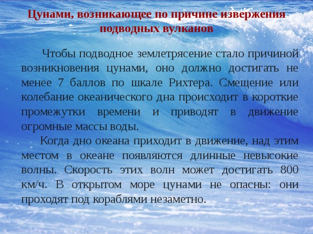 Цунами, возникающее по причине извержения подводных вулканов  Чтобы подводное землетрясение стало причиной возникновения цунами, оно должно достигать не менее 7 баллов по шкале Рихтера. Смещение или колебание океанического дна происходит в короткие промежутки времени и приводят в движение огромные массы воды.  Когда дно океана приходит в движение, над этим местом в океане появляются длинные невысокие волны. Скорость этих волн может достигать 800 км/ч. В открытом море цунами не опасны: они проходят под кораблями незаметно. 