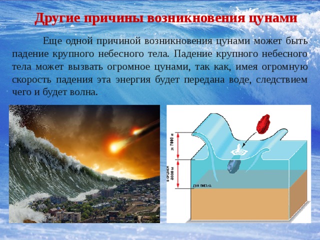 Другие причины возникновения цунами  Еще одной причиной возникновения цунами может быть падение крупного небесного тела. Падение крупного небесного тела может вызвать огромное цунами, так как, имея огромную скорость падения эта энергия будет передана воде, следствием чего и будет волна. 