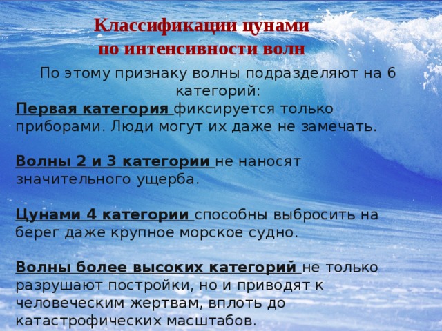 Классификации цунами по интенсивности волн По этому признаку волны подразделяют на 6 категорий: Первая категория фиксируется только приборами. Люди могут их даже не замечать. Волны 2 и 3 категории не наносят значительного ущерба. Цунами 4 категории способны выбросить на берег даже крупное морское судно. Волны более высоких категорий не только разрушают постройки, но и приводят к человеческим жертвам, вплоть до катастрофических масштабов. 