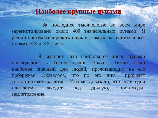 Наиболее крупные цунами  За последнее тысячелетие во всем мире зарегистрировано около 400 значительных цунами. Я решил систематизировать случаи самых разрушительных цунами XX и XXI века.  Я выяснил, что наибольшее число цунами наблюдалось в Тихом океане. Значит, Тихий океан наиболее опасный для людей, проживающих на его побережье. Оказалось, что по его дну проходят тектонические разломы. Учёные доказали, что если одна платформа заходит под другую, происходит землетрясение. 