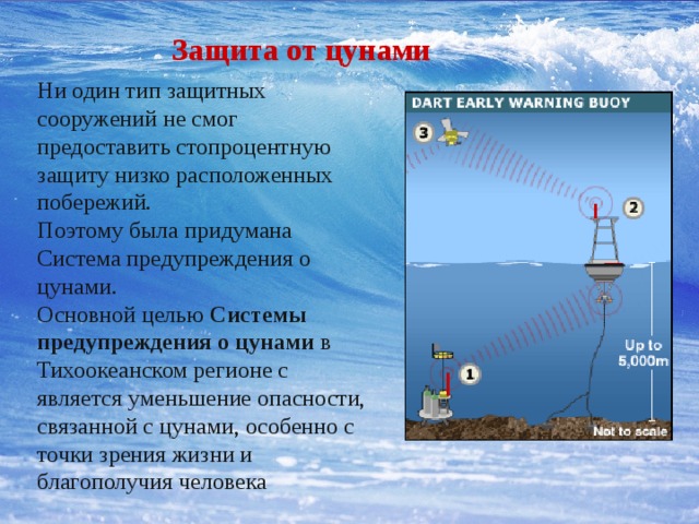 Защита от цунами Ни один тип защитных сооружений не смог предоставить стопроцентную защиту низко расположенных побережий. Поэтому была придумана Система предупреждения о цунами. Основной целью Системы предупреждения о цунами в Тихоокеанском регионе с является уменьшение опасности, связанной с цунами, особенно с точки зрения жизни и благополучия человека 