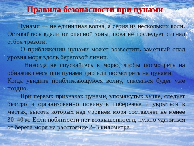 Правила безопасности при цунами .  Цунами — не единичная волна, а серия из нескольких волн. Оставайтесь вдали от опасной зоны, пока не последует сигнал отбоя тревоги.  О приближении цунами может возвестить заметный спад уровня моря вдоль береговой линии.  Никогда не спускайтесь к морю, чтобы посмотреть на обнажившееся при цунами дно или посмотреть на цунами. Когда увидите приближающуюся волну, спасаться будет уже поздно.  При первых признаках цунами, упомянутых выше, следует быстро и организованно покинуть побережье и укрыться в местах, высота которых над уровнем моря составляет не менее 30–40 м. Если поблизости нет возвышенности, нужно удалиться от берега моря на расстояние 2–3 километра. 
