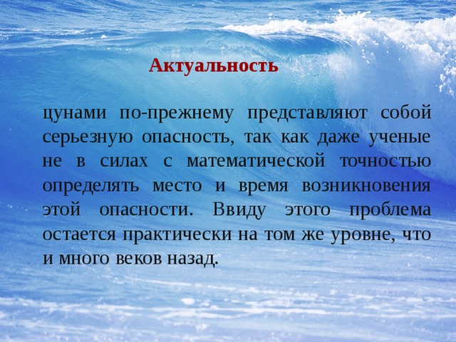  Актуальность цунами по-прежнему представляют собой серьезную опасность, так как даже ученые не в силах с математической точностью определять место и время возникновения этой опасности. Ввиду этого проблема остается практически на том же уровне, что и много веков назад. 