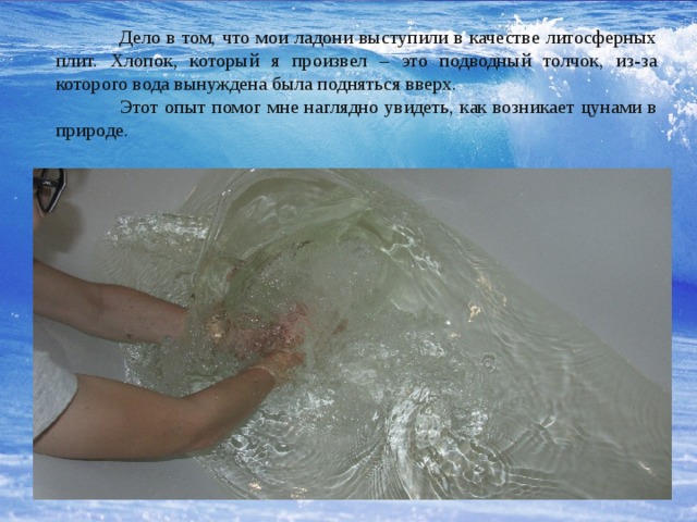  Дело в том, что мои ладони выступили в качестве литосферных плит. Хлопок, который я произвел – это подводный толчок, из-за которого вода вынуждена была подняться вверх.  Этот опыт помог мне наглядно увидеть, как возникает цунами в природе. 