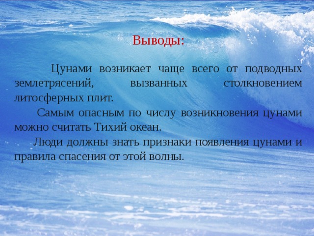 Выводы:    Цунами возникает чаще всего от подводных землетрясений, вызванных столкновением литосферных плит.  Самым опасным по числу возникновения цунами можно считать Тихий океан.  Люди должны знать признаки появления цунами и правила спасения от этой волны. 