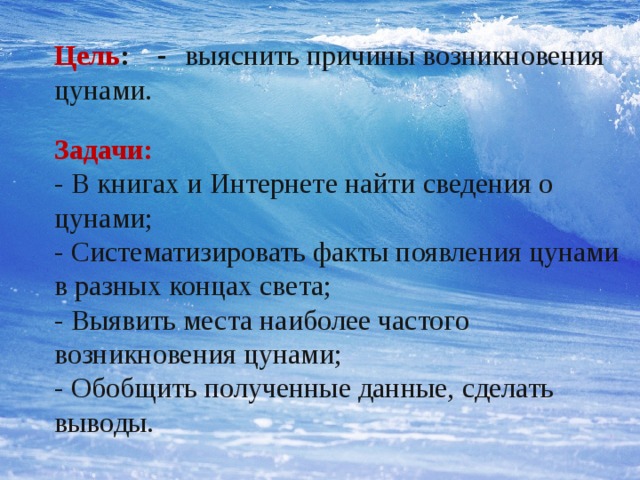 Цель : - выяснить причины возникновения цунами. Задачи: - В книгах и Интернете найти сведения о цунами; - Систематизировать факты появления цунами в разных концах света; - Выявить места наиболее частого возникновения цунами; - Обобщить полученные данные, сделать выводы.   