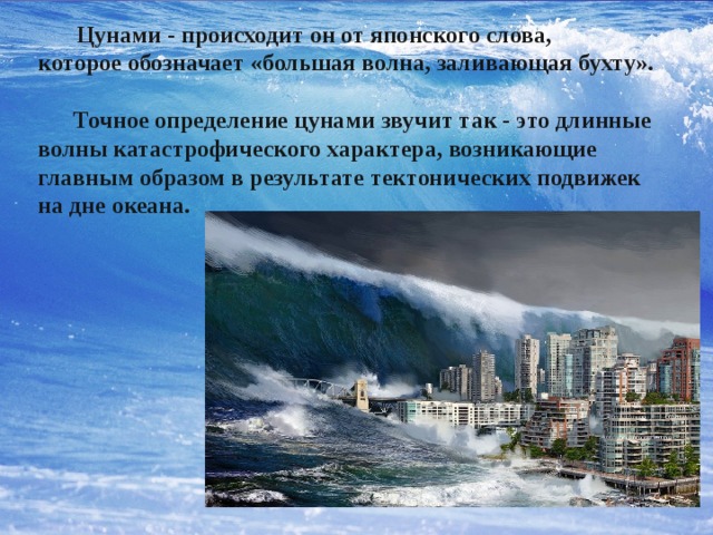  Цунами - происходит он от японского слова, которое обозначает «большая волна, заливающая бухту».   Точное определение цунами звучит так - это длинные волны катастрофического характера, возникающие главным образом в результате тектонических подвижек на дне океана.  