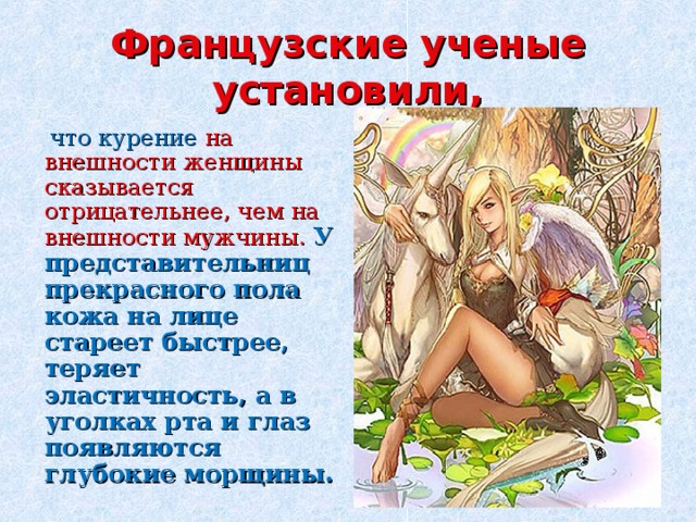 Французские ученые установили,  что курение на внешности женщины сказывается отрицательнее, чем на внешности мужчины. У представительниц прекрасного пола кожа на лице стареет быстрее, теряет эластичность, а в уголках рта и глаз появляются глубокие морщины.  