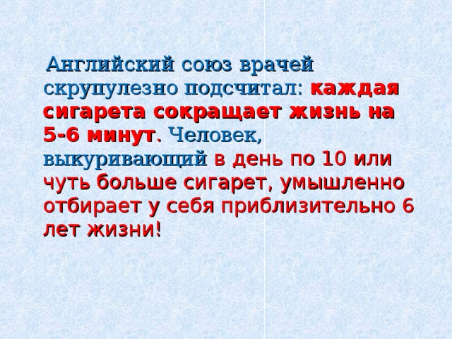  Английский союз врачей скрупулезно подсчитал : каждая сигарета сокращает жизнь на 5-6 минут .  Человек, выкуривающий в день по 10 или чуть больше сигарет, умышленно отбирает у себя приблизительно 6 лет жизни! 