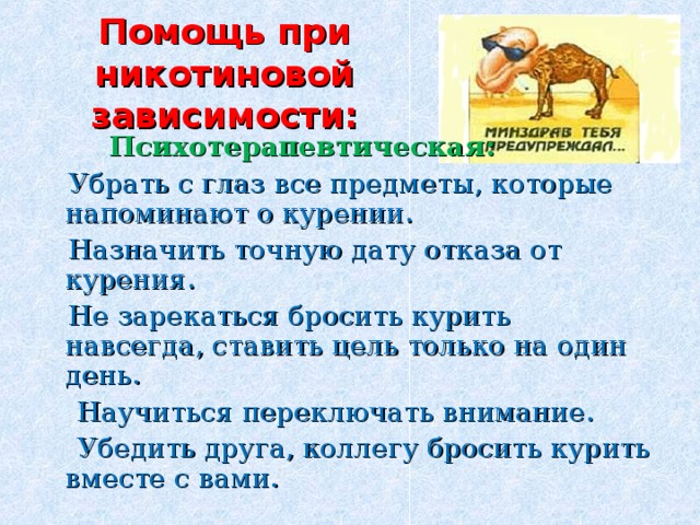 Помощь при никотиновой зависимости:  Психотерапевтическая:  Убрать с глаз все предметы, которые напоминают о курении.  Назначить точную дату отказа от курения.  Не зарекаться бросить курить навсегда, ставить цель только на один день.  Научиться переключать внимание.  Убедить друга, коллегу бросить курить вместе с вами. 
