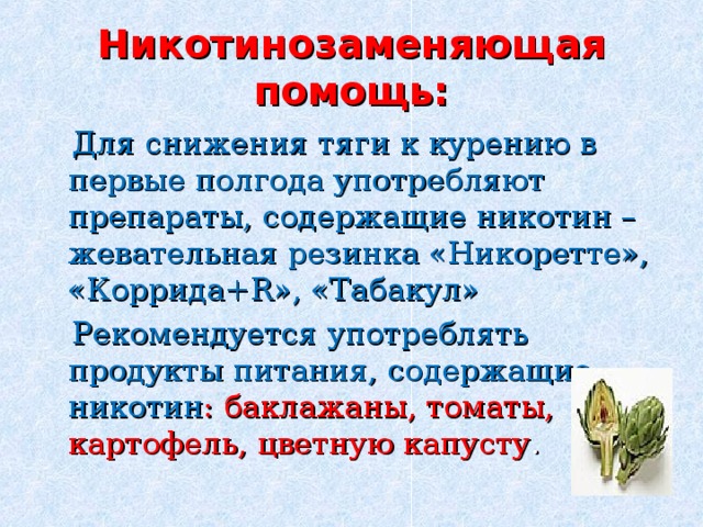 Никотинозаменяющая помощь:  Для снижения тяги к курению в первые полгода употребляют препараты, содержащие никотин – жевательная резинка «Никоретте», «Коррида+ R », «Табакул»  Рекомендуется употреблять продукты питания, содержащие никотин : баклажаны, томаты, картофель, цветную капусту . 