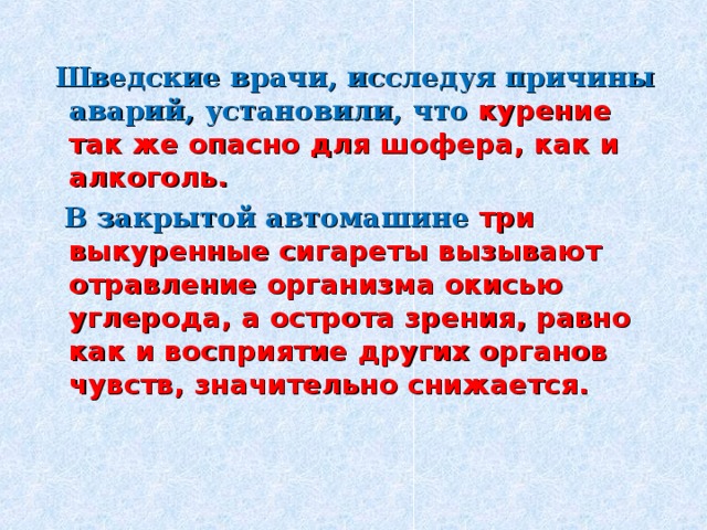  Шведские врачи, исследуя причины аварий, установили, что курение так же опасно для шофера, как и алкоголь.   В закрытой автомашине три выкуренные сигареты вызывают отравление организма окисью углерода, а острота зрения, равно как и восприятие других органов чувств, значительно снижается. 