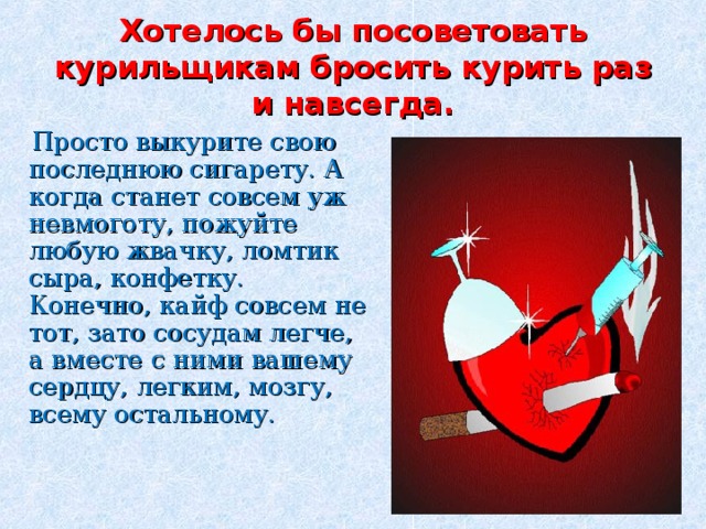 Хотелось бы посоветовать курильщикам бросить курить раз и навсегда.  Просто выкурите свою последнюю сигарету. А когда станет совсем уж невмоготу, пожуйте любую жвачку, ломтик сыра, конфетку. Конечно, кайф совсем не тот, зато сосудам легче, а вместе с ними вашему сердцу, легким, мозгу, всему остальному. 