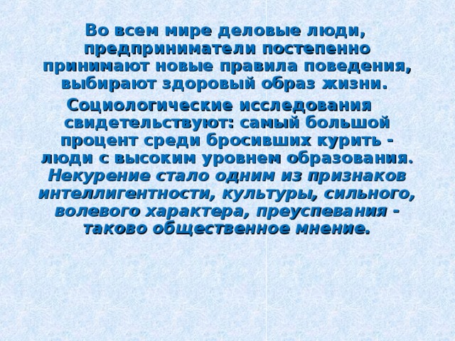  Во всем мире деловые люди, предприниматели постепенно принимают новые правила поведения, выбирают здоровый образ жизни. Социологические исследования свидетельствуют: самый большой процент среди бросивших курить - люди с высоким уровнем образования . Некурение стало одним из признаков интеллигентности, культуры, сильного, волевого характера, преуспевания - таково общественное мнение. 