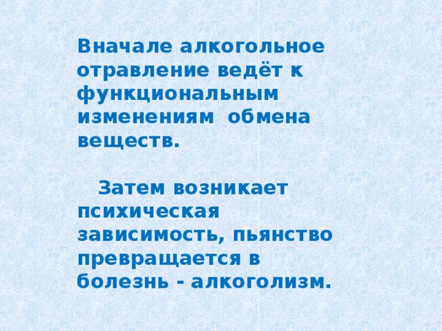 Вначале алкогольное отравление ведёт к функциональным изменениям обмена веществ.   Затем возникает психическая зависимость, пьянство превращается в болезнь - алкоголизм.  