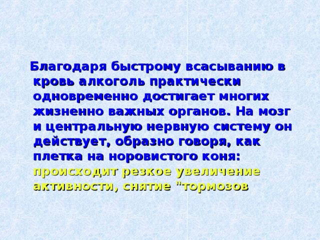  Благодаря быстрому всасыванию в кровь алкоголь практически одновременно достигает многих жизненно важных органов. На мозг и центральную нервную систему он действует, образно говоря, как плетка на норовистого коня:  происходит резкое увеличение активности, снятие 