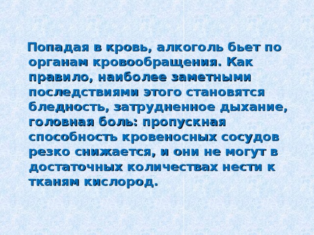  Попадая в кровь, алкоголь бьет по органам кровообращения. Как правило, наиболее заметными последствиями этого становятся бледность, затрудненное дыхание, головная боль: пропускная способность кровеносных сосудов резко снижается, и они не могут в достаточных количествах нести к тканям кислород.  