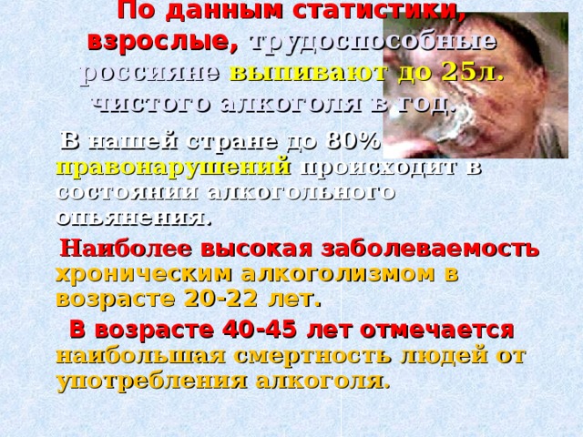 По данным статистики, взрослые, трудоспособные россияне выпивают до 25л. чистого алкоголя в год.  В нашей стране до 80% правонарушений происходит в состоянии алкогольного опьянения.  Наиболее  высокая заболеваемость хроническим алкоголизмом в возрасте 20-22 лет.  В возрасте 40-45 лет отмечается наибольшая смертность людей от употребления алкоголя. 