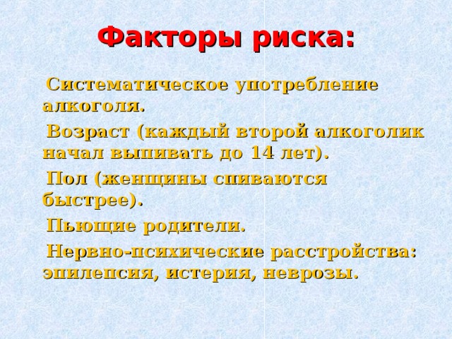 Факторы риска:  Систематическое употребление алкоголя.  Возраст (каждый второй алкоголик начал выпивать до 14 лет).  Пол (женщины спиваются быстрее ) .  Пьющие родители.  Нервно-психические расстройства: эпилепсия, истерия, неврозы.  