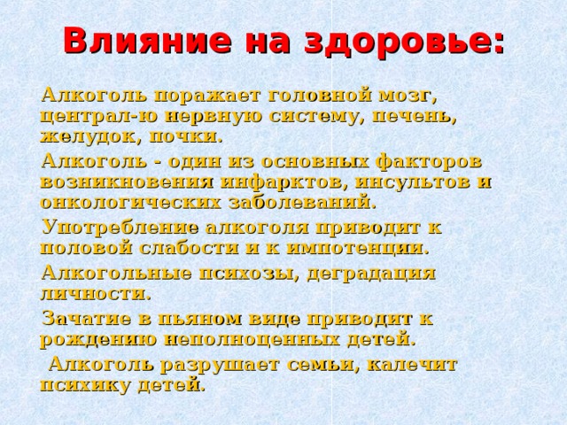 Влияние на здоровье:  Алкоголь поражает головной мозг, централ-ю нервную систему, печень, желудок, почки.  Алкоголь - один из основных факторов возникновения инфарктов, инсультов и онкологических заболеваний.  Употребление алкоголя приводит к половой слабости и к импотенции.  Алкогольные психозы, деградация личности.  Зачатие в пьяном виде приводит к рождению неполноценных детей.  Алкоголь разрушает семьи, калечит психику детей.  