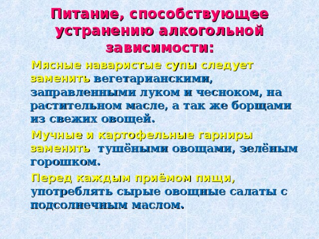 Питание, способствующее устранению алкогольной зависимости:  Мясные наваристые супы следует заменить вегетарианскими, заправленными луком и чесноком, на растительном масле, а так же борщами из свежих овощей.  Мучные и картофельные гарниры заменить тушёными овощами, зелёным горошком.  Перед каждым приёмом пищи , употреблять сырые овощные салаты с подсолнечным маслом.  