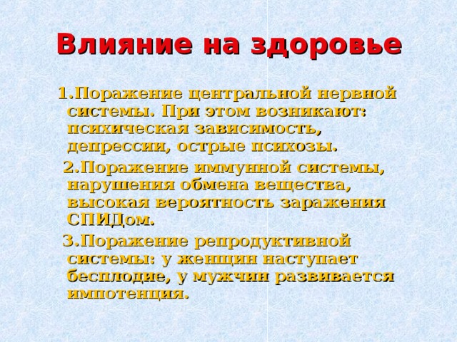 Влияние на здоровье  1.Поражение центральной нервной системы. При этом возникают: психическая зависимость, депрессии, острые психозы.  2.Поражение иммунной системы, нарушения обмена вещества, высокая вероятность заражения СПИДом.  3.Поражение репродуктивной системы: у женщин наступает бесплодие, у мужчин развивается импотенция. 