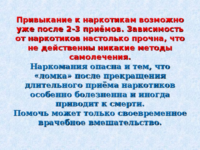 Привыкание к наркотикам возможно уже после 2-3 приёмов. Зависимость от наркотиков настолько прочна, что не действенны никакие методы самолечения.  Наркомания опасна и тем, что «ломка» после прекращения длительного приёма наркотиков особенно болезненна и иногда приводит к смерти.  Помочь может только своевременное врачебное вмешательство.    