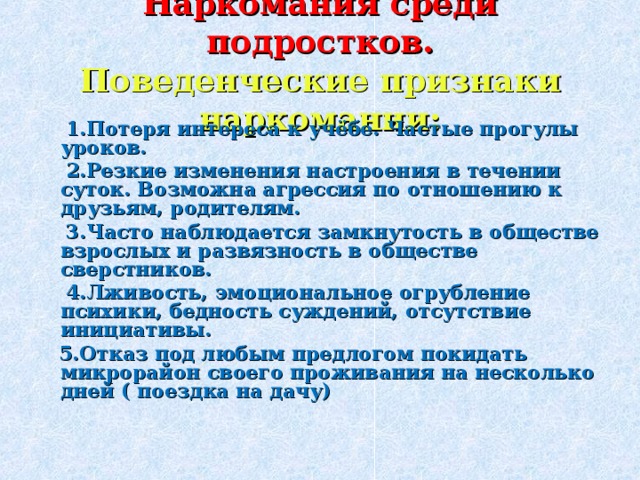 Наркомания среди подростков.  Поведенческие признаки наркомании:  1.Потеря интереса к учёбе. Частые прогулы уроков.  2.Резкие изменения настроения в течении суток. Возможна агрессия по отношению к друзьям, родителям.  3.Часто наблюдается замкнутость в обществе взрослых и развязность в обществе сверстников.  4.Лживость, эмоциональное огрубление психики, бедность суждений, отсутствие инициативы.  5.Отказ под любым предлогом покидать микрорайон своего проживания на несколько дней ( поездка на дачу) 