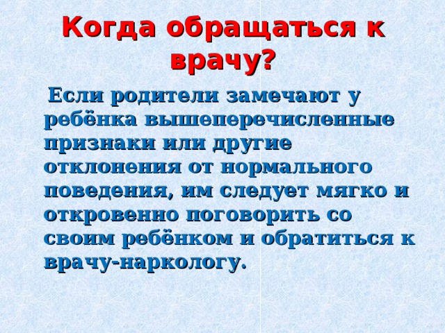 Когда обращаться к врачу?  Если родители замечают у ребёнка вышеперечисленные признаки или другие отклонения от нормального поведения, им следует мягко и откровенно поговорить со своим ребёнком и обратиться к врачу-наркологу. 
