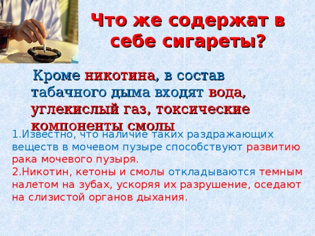 Что же содержат в себе сигареты?  Кроме никотина , в состав табачного дыма входят вода, углекислый газ, токсические компоненты смолы 1.Известно, что наличие таких раздражающих веществ в мочевом пузыре способствуют развитию рака мочевого пузыря. 2.Никотин, кетоны и смолы откладываются темным налетом на зубах, ускоряя их разрушение, оседают на слизистой органов дыхания. 