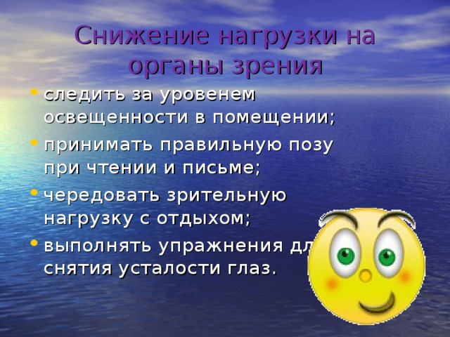 Снижение нагрузки на органы зрения следить за уровенем освещенности в помещении; принимать правильную позу при чтении и письме; чередовать зрительную нагрузку с отдыхом; выполнять упражнения для снятия усталости глаз. 