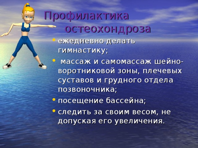  Профилактика  остеохондроза ежедневно делать гимнастику;  массаж и самомассаж шейно-воротниковой зоны, плечевых суставов и грудного отдела позвоночника; посещение бассейна; следить за своим весом, не допуская его увеличения.  